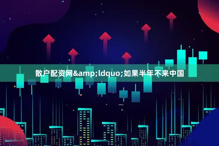 散户配资网&ldquo;如果半年不来中国