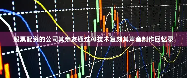 股票配资的公司其亲友通过AI技术复刻其声音制作回忆录