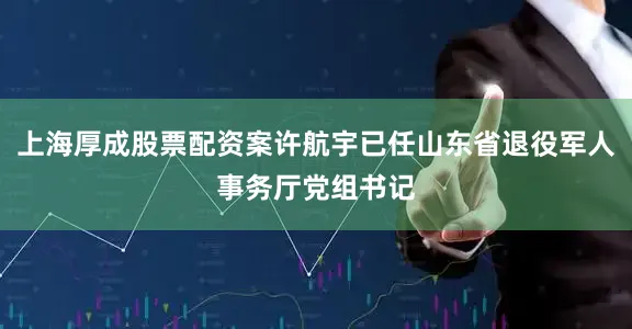上海厚成股票配资案许航宇已任山东省退役军人事务厅党组书记
